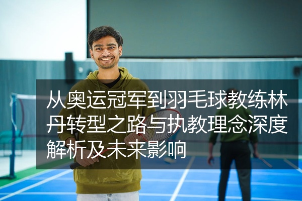 从奥运冠军到羽毛球教练林丹转型之路与执教理念深度解析及未来影响