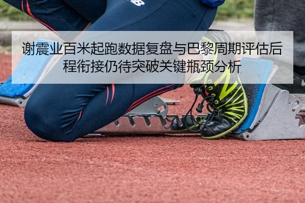 谢震业百米起跑数据复盘与巴黎周期评估后程衔接仍待突破关键瓶颈分析
