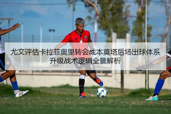 尤文评估卡拉菲奥里转会成本莫塔后场出球体系升级战术逻辑全景解析