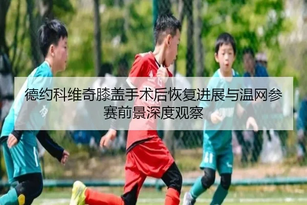 德约科维奇膝盖手术后恢复进展与温网参赛前景深度观察