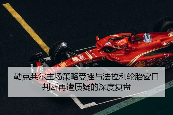 勒克莱尔主场策略受挫与法拉利轮胎窗口判断再遭质疑的深度复盘